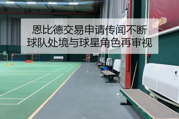 恩比德交易申请传闻不断 球队处境与球星角色再审视